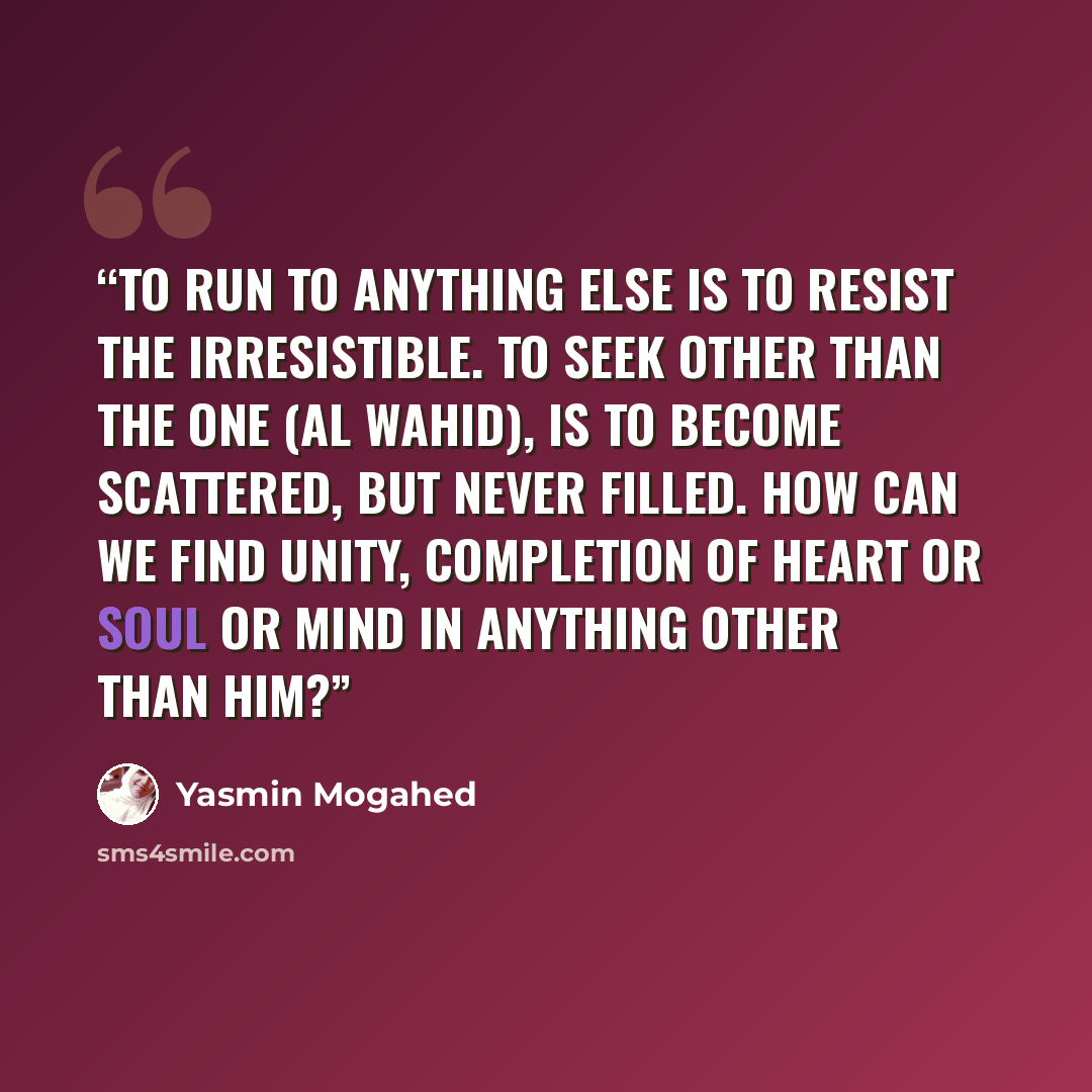 “To run to anything else is to resist the irresistible. To seek other than The One (al Wahid), is to become scattered, but never filled. How can we find unity, completion of heart or soul or mind in anything other than Him?” quote by Yasmin Mogahed