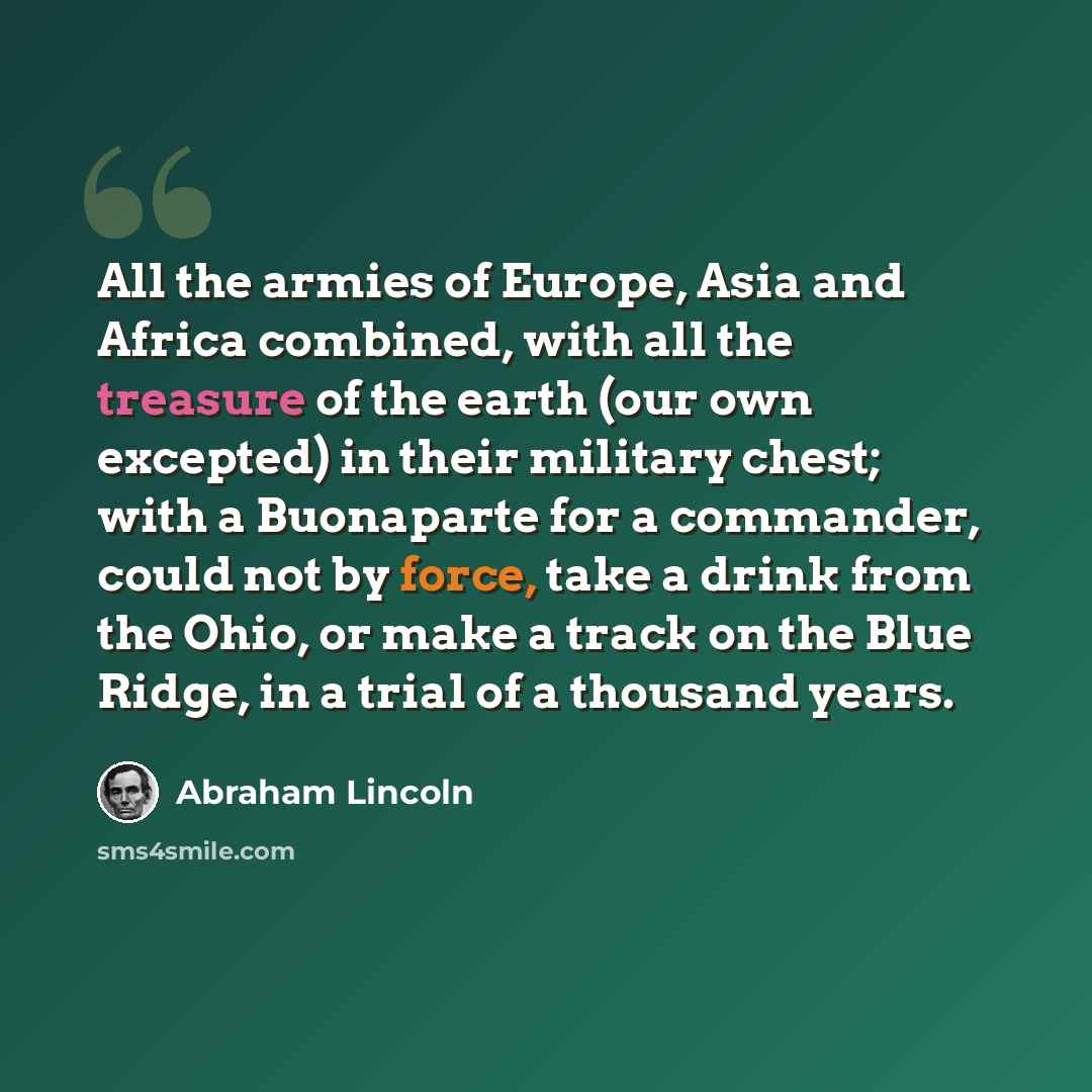 “All the armies of Europe, Asia and Africa combined, with all the treasure of the earth (our own excepted) in their military chest; with a Buonaparte for a commander, could not by force, take a drink from the Ohio, or make a track on the Blue Ridge, in a trial of a thousand years.” quote by Abraham Lincoln