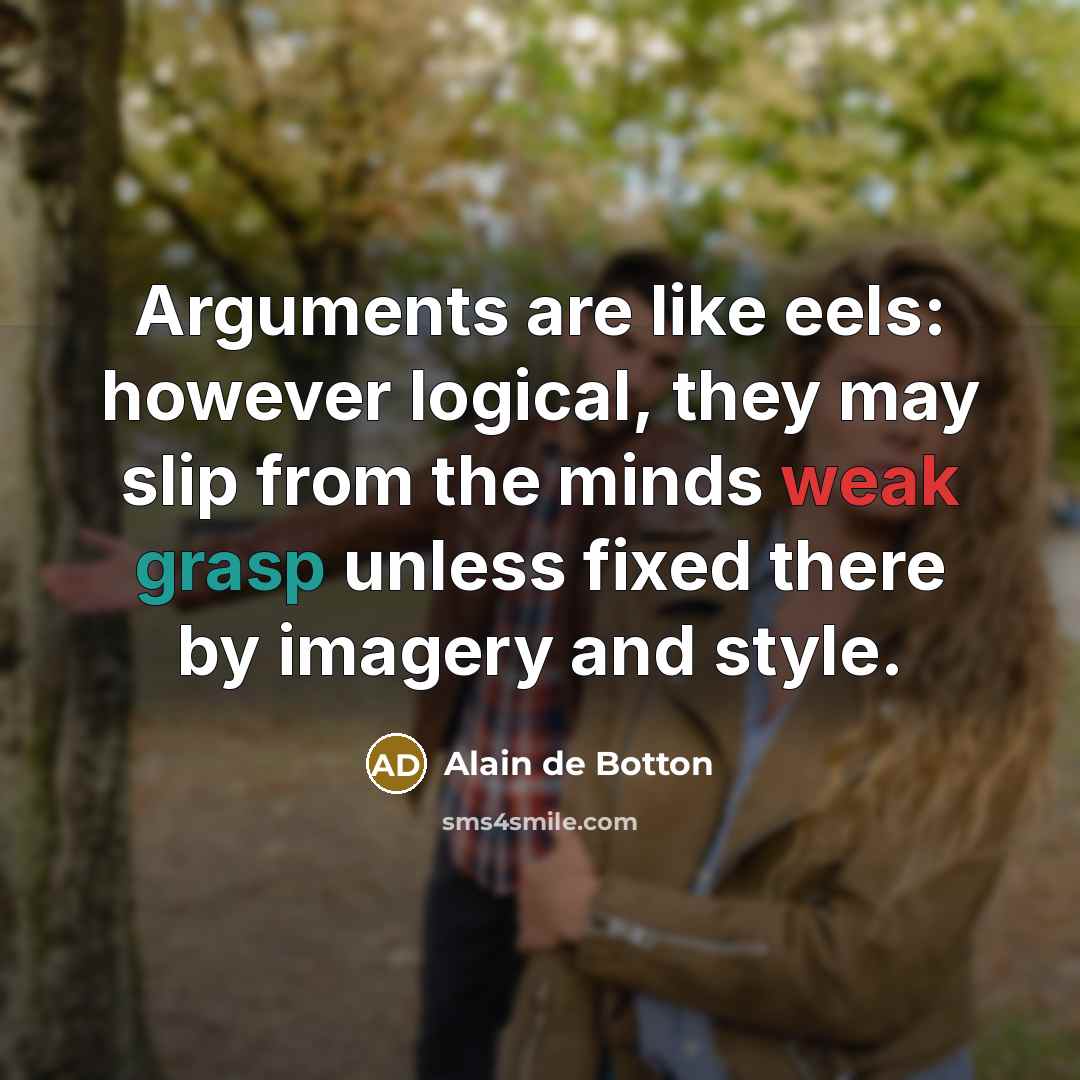 “Arguments are like eels: however logical, they may slip from the minds weak grasp unless fixed there by imagery and style.” quote by Alain de Botton