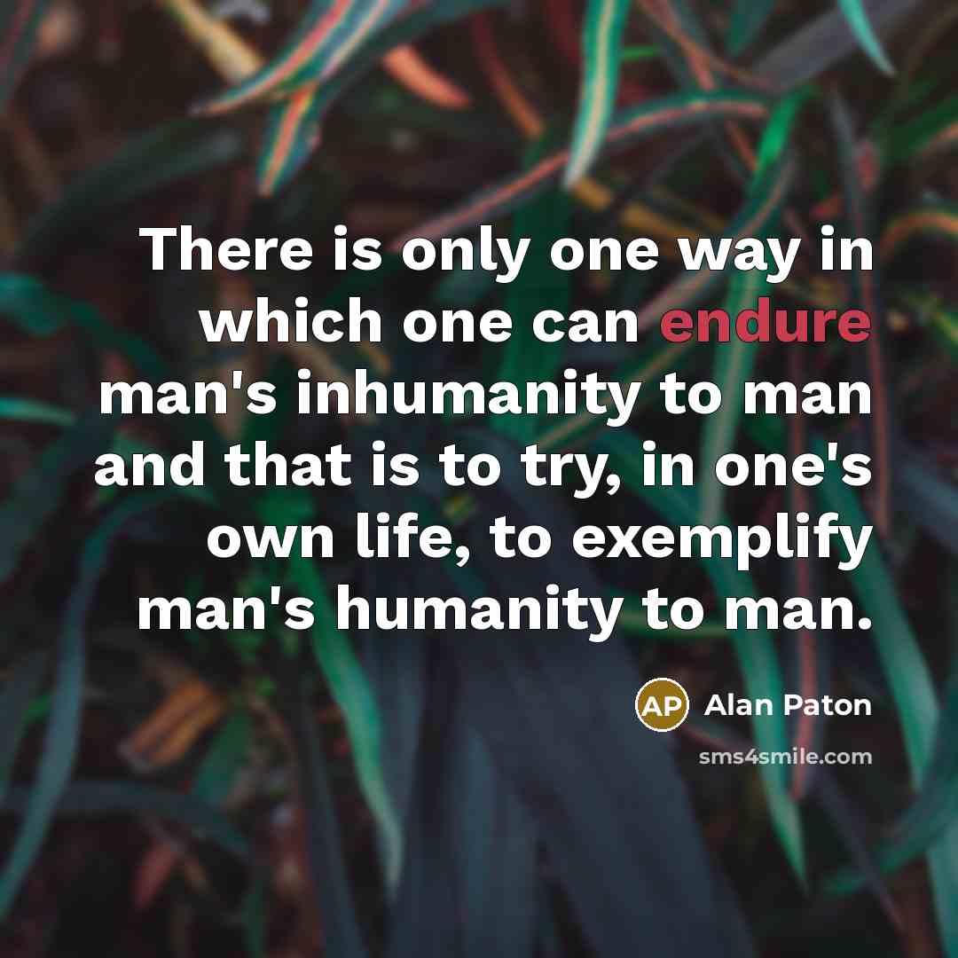 “There is only one way in which one can endure man's inhumanity to man and that is to try, in one's own life, to exemplify man's humanity to man.” quote by Alan Paton