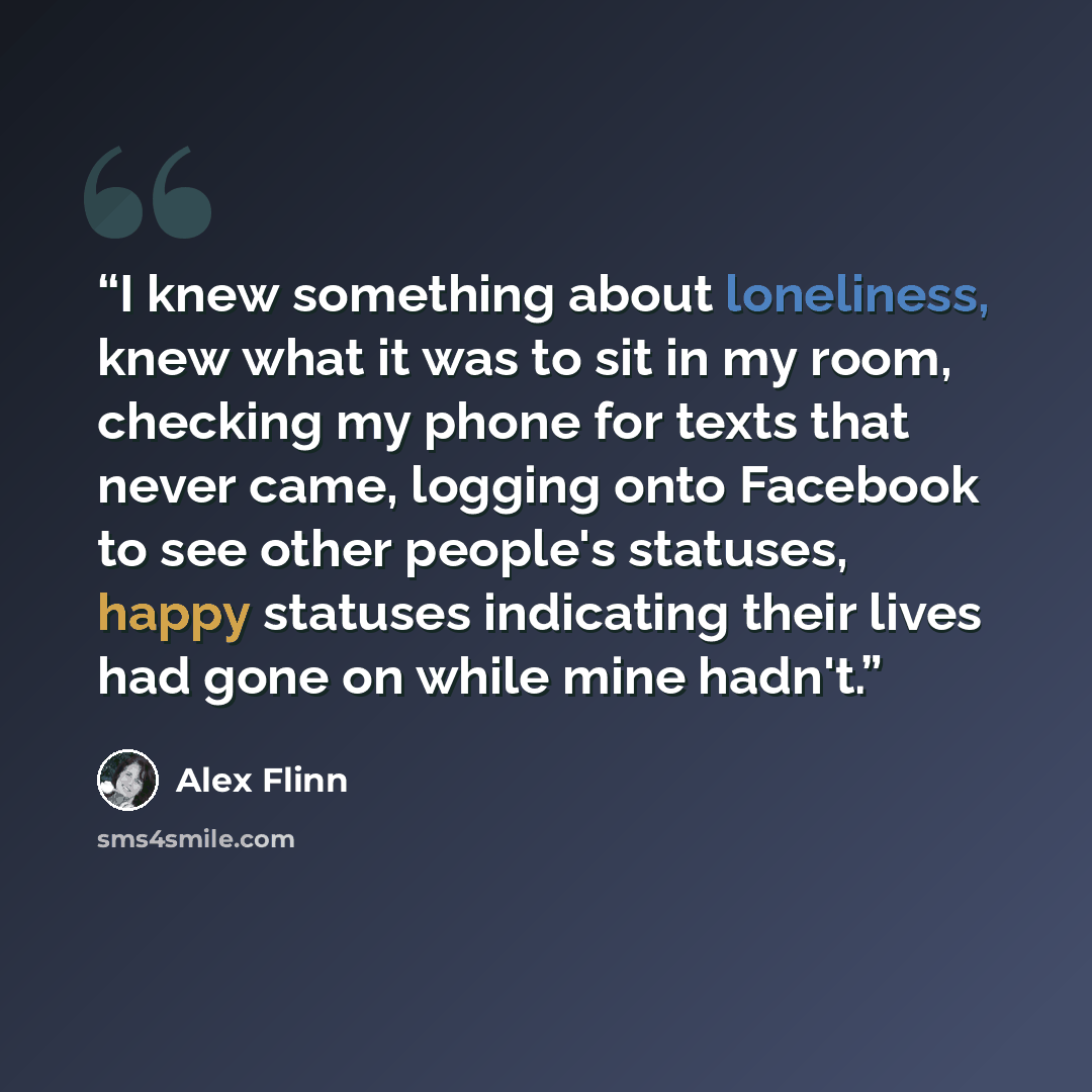 “I knew something about loneliness, knew what it was to sit in my room, checking my phone for texts that never came, logging onto Facebook to see other people's statuses, happy statuses indicating their lives had gone on while mine hadn't.” quote by Alex Flinn