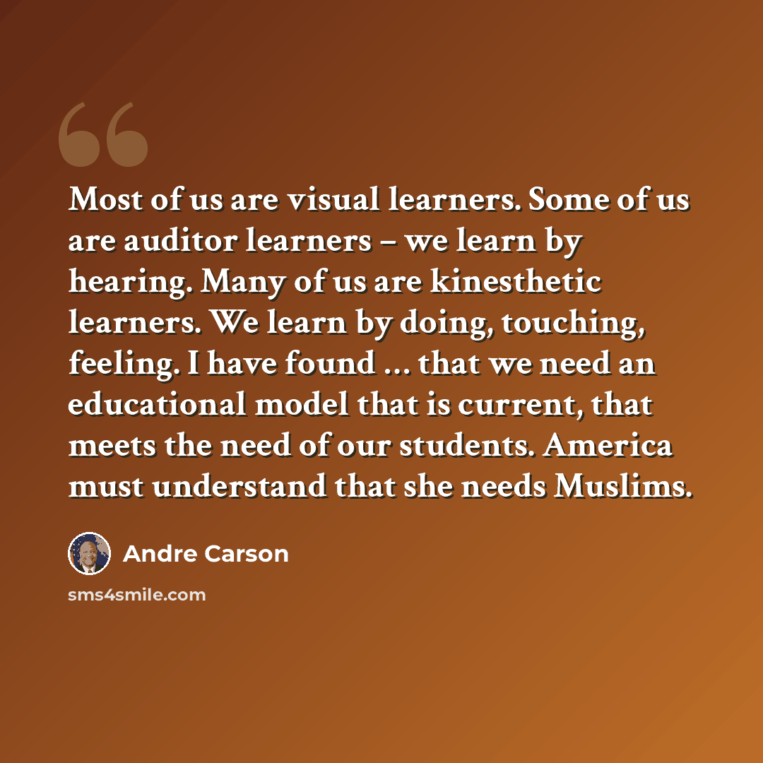 “Most of us are visual learners. Some of us are auditor learners – we learn by hearing. Many of us are kinesthetic learners. We learn by doing, touching, feeling. I have found … that we need an educational model that is current, that meets the need of our students. America must understand that she…” quote by Andre Carson