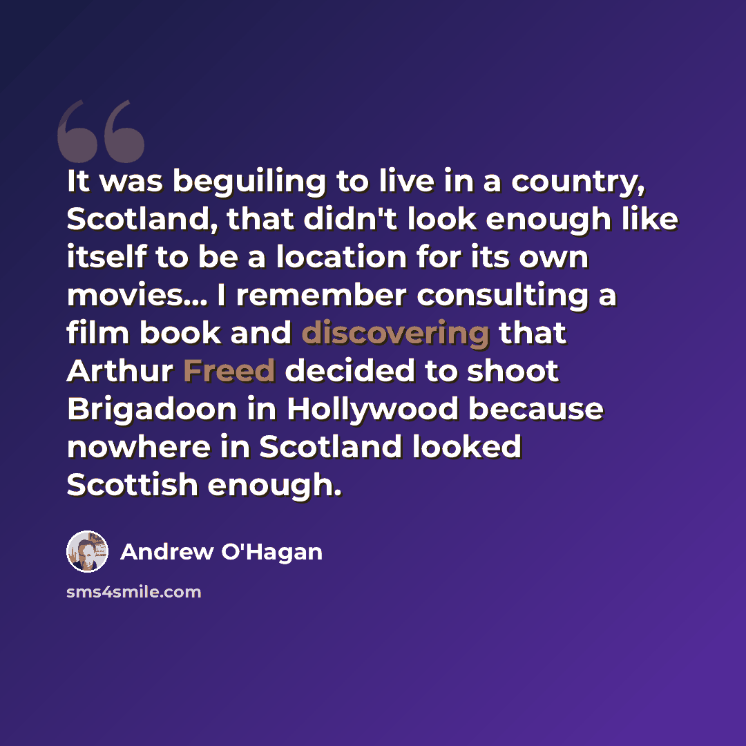 “It was beguiling to live in a country, Scotland, that didn't look enough like itself to be a location for its own movies... I remember consulting a film book and discovering that Arthur Freed decided to shoot Brigadoon in Hollywood because nowhere in Scotland looked Scottish enough.” quote by Andrew O'Hagan
