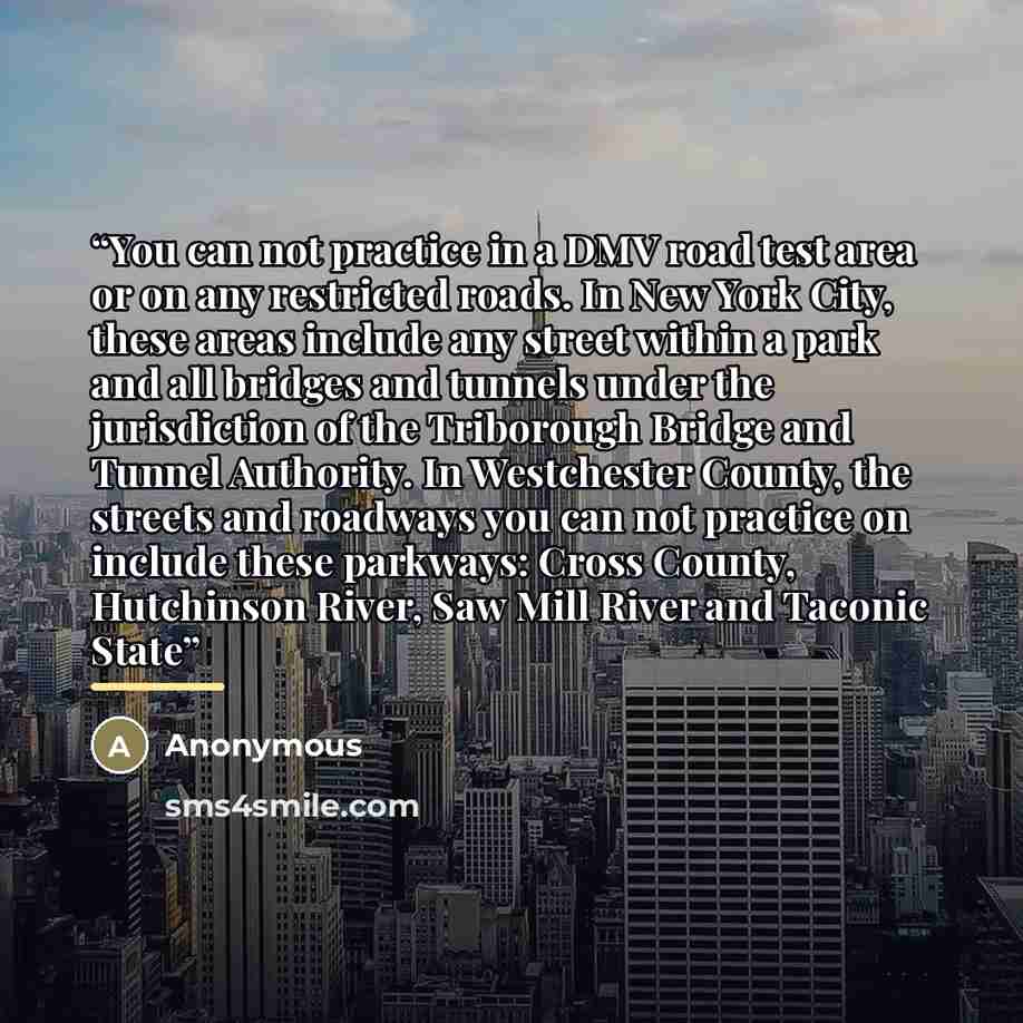 “You can not practice in a DMV road test area or on any restricted roads. In New York City, these areas include any street within a park and all bridges and tunnels under the jurisdiction of the Triborough Bridge and Tunnel Authority. In Westchester County, the streets and roadways you can not…” quote by Anonymous