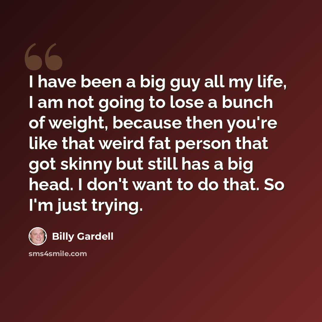 “I have been a big guy all my life, I am not going to lose a bunch of weight, because then you're like that weird fat person that got skinny but still has a big head. I don't want to do that. So I'm just trying.” quote by Billy Gardell