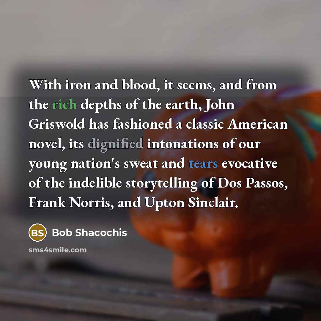 “With iron and blood, it seems, and from the rich depths of the earth, John Griswold has fashioned a classic American novel, its dignified intonations of our young nation's sweat and tears evocative of the indelible storytelling of Dos Passos, Frank Norris, and Upton Sinclair.” quote by Bob Shacochis