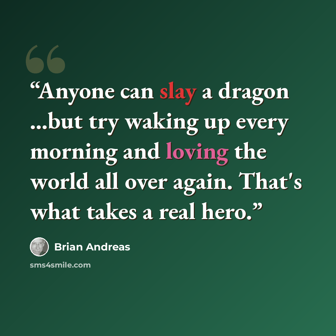 “Anyone can slay a dragon ...but try waking up every morning and loving the world all over again. That's what takes a real hero.” quote by Brian Andreas