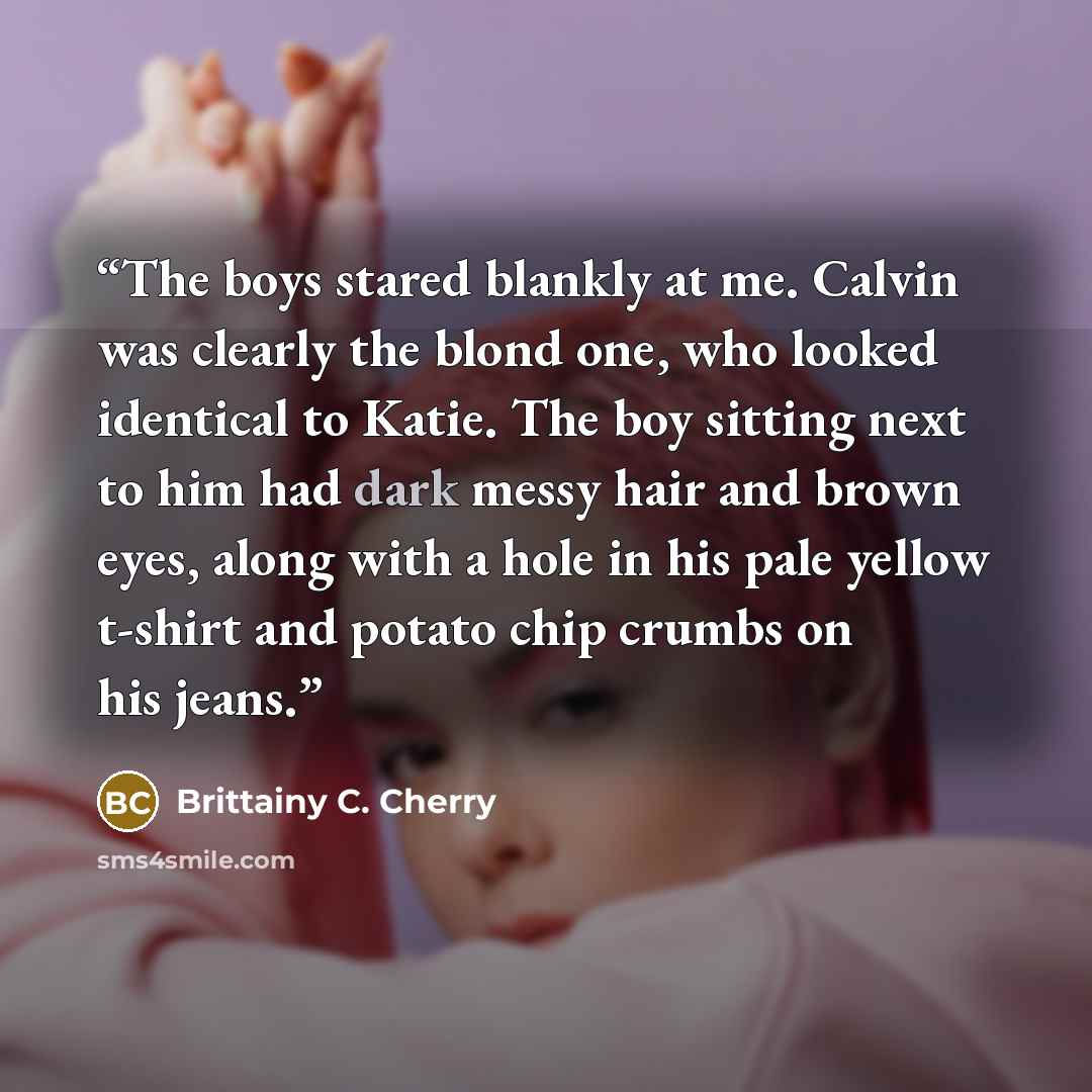 “The boys stared blankly at me. Calvin was clearly the blond one, who looked identical to Katie. The boy sitting next to him had dark messy hair and brown eyes, along with a hole in his pale yellow t-shirt and potato chip crumbs on his jeans.” quote by Brittainy C. Cherry