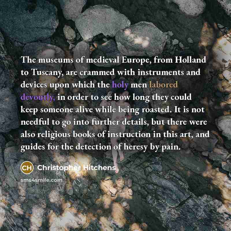 “The museums of medieval Europe, from Holland to Tuscany, are crammed with instruments and devices upon which the holy men labored devoutly, in order to see how long they could keep someone alive while being roasted. It is not needful to go into further details, but there were also religious books…” quote by Christopher Hitchens