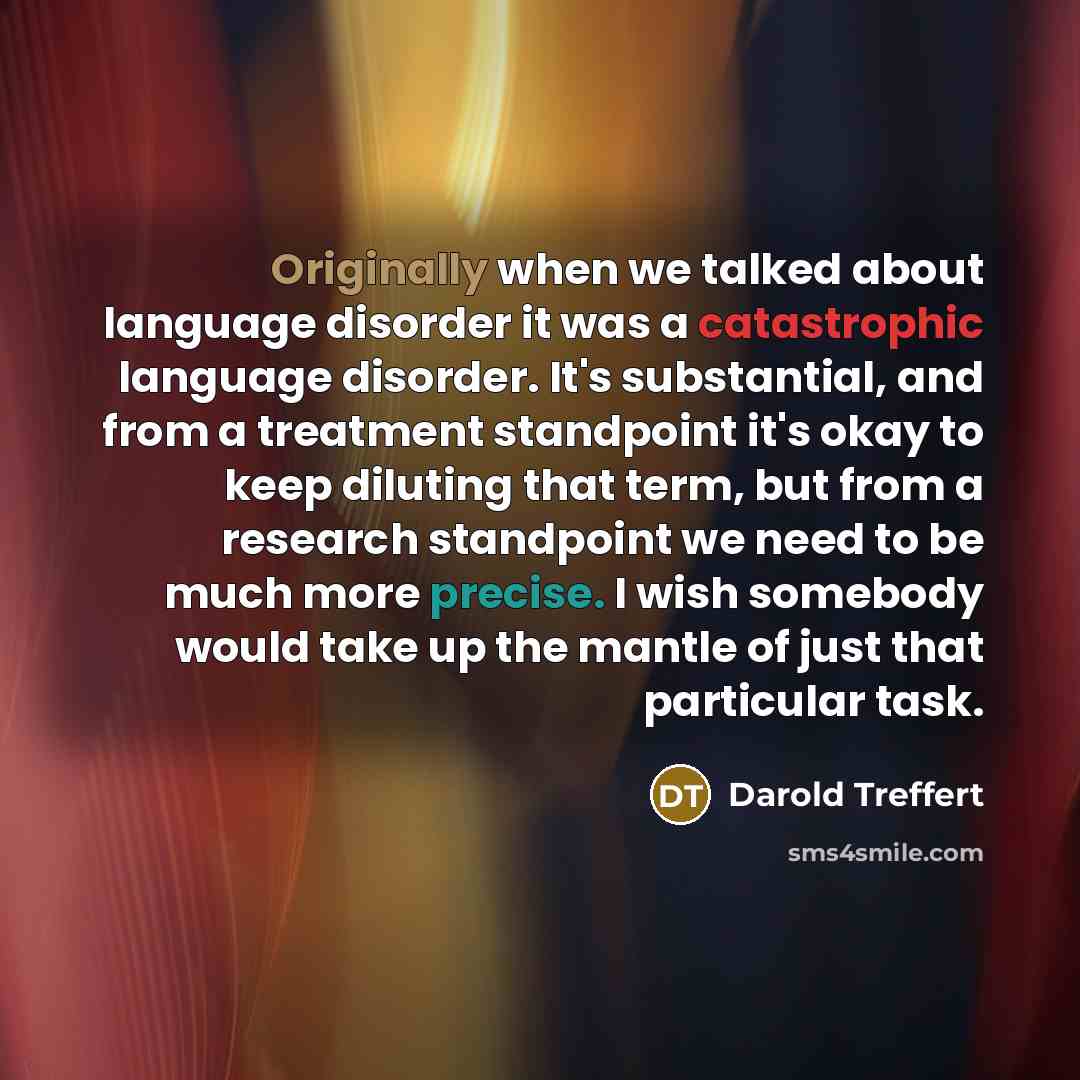 “Originally when we talked about language disorder it was a catastrophic language disorder. It's substantial, and from a treatment standpoint it's okay to keep diluting that term, but from a research standpoint we need to be much more precise. I wish somebody would take up the mantle of just that…” quote by Darold Treffert