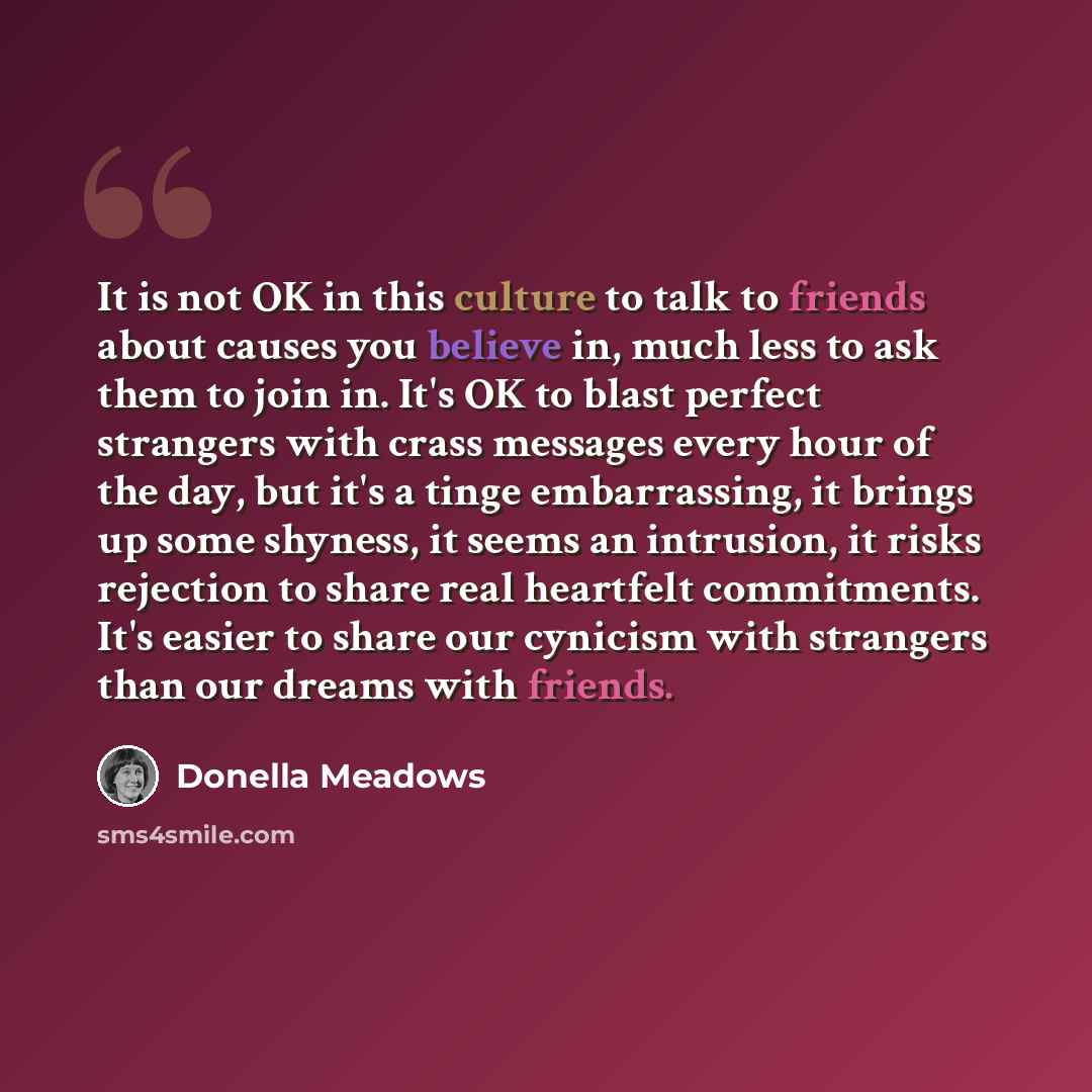 “It is not OK in this culture to talk to friends about causes you believe in, much less to ask them to join in. It's OK to blast perfect strangers with crass messages every hour of the day, but it's a tinge embarrassing, it brings up some shyness, it seems an intrusion, it risks rejection to share…” quote by Donella Meadows