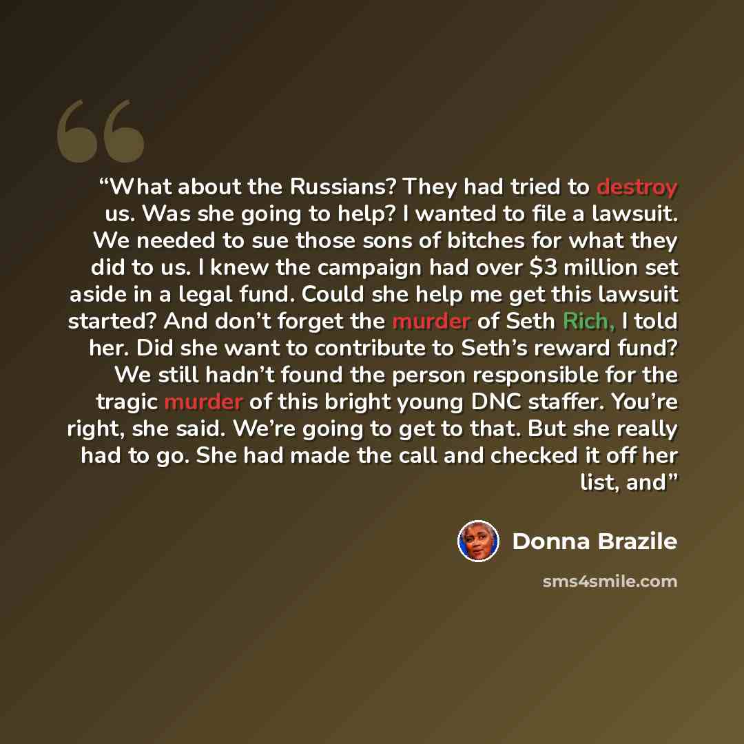 “What about the Russians? They had tried to destroy us. Was she going to help? I wanted to file a lawsuit. We needed to sue those sons of bitches for what they did to us. I knew the campaign had over $3 million set aside in a legal fund. Could she help me get this lawsuit started? And don’t forget…” quote by Donna Brazile