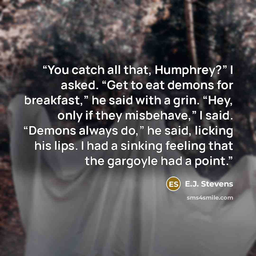 “You catch all that, Humphrey?” I asked. “Get to eat demons for breakfast,” he said with a grin. “Hey, only if they misbehave,” I said. “Demons always do,” he said, licking his lips. I had a sinking feeling that the gargoyle had a point.” quote by E.J. Stevens