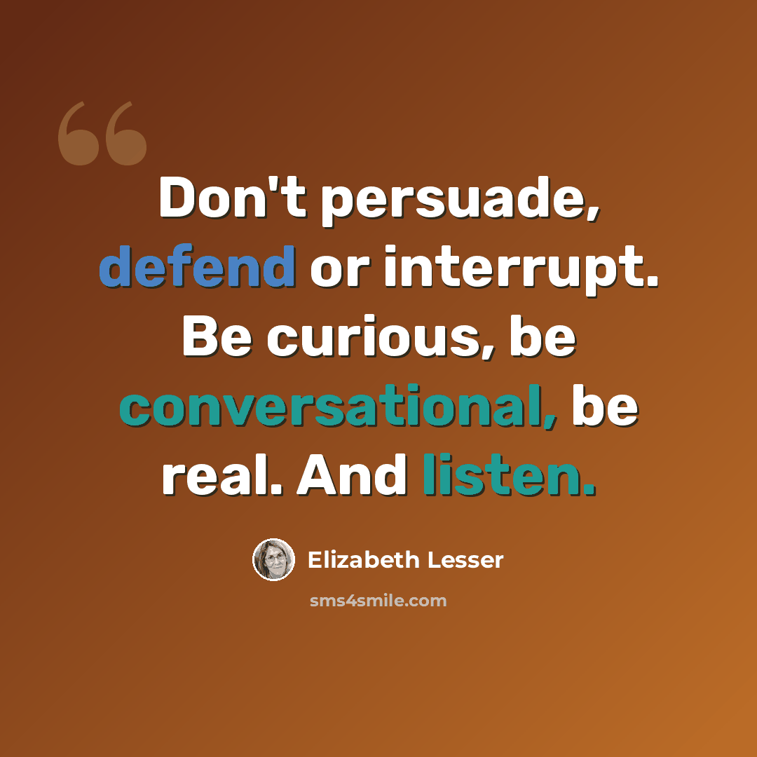 “Don't persuade, defend or interrupt. Be curious, be conversational, be real. And listen.” quote by Elizabeth Lesser