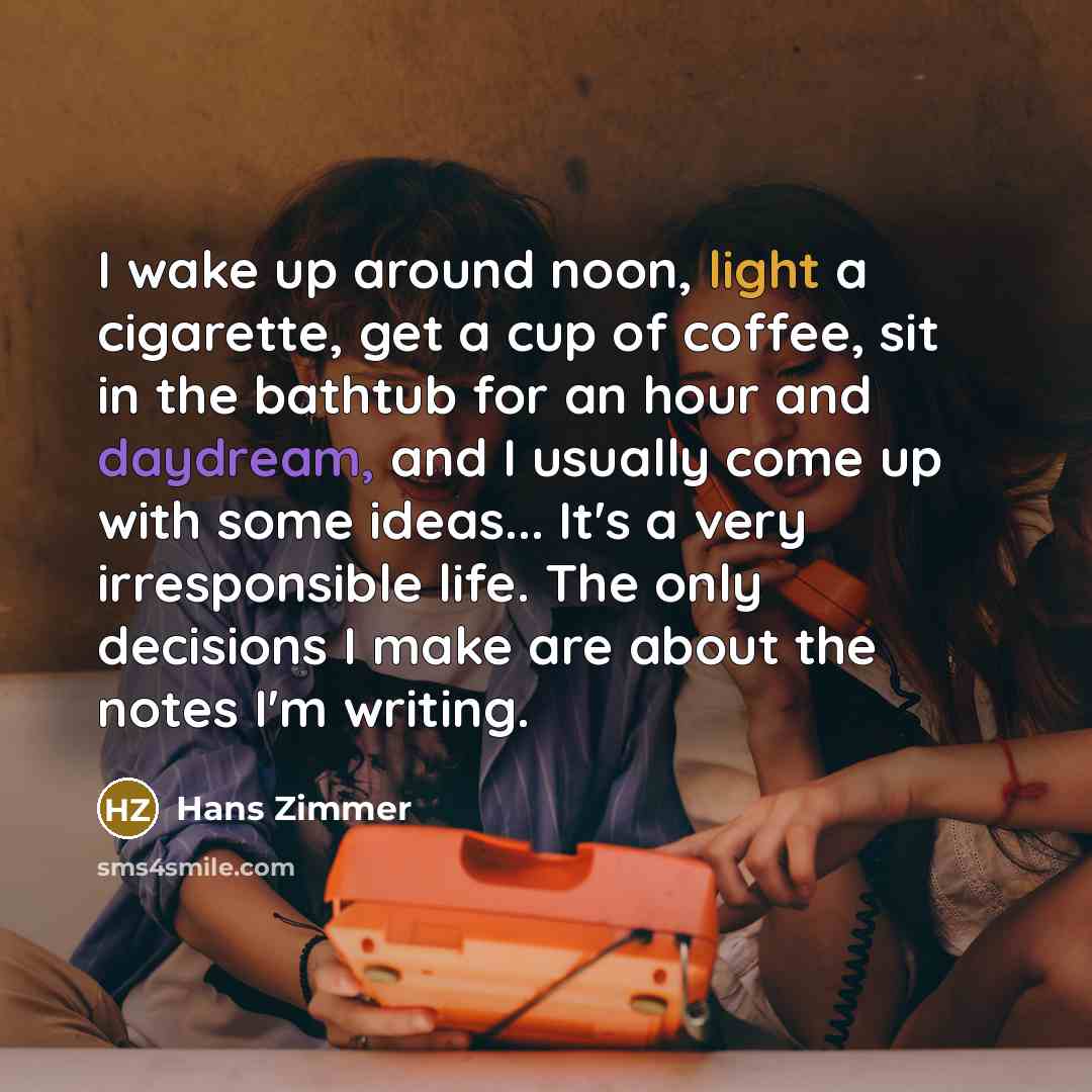“I wake up around noon, light a cigarette, get a cup of coffee, sit in the bathtub for an hour and daydream, and I usually come up with some ideas... It's a very irresponsible life. The only decisions I make are about the notes I'm writing.” quote by Hans Zimmer