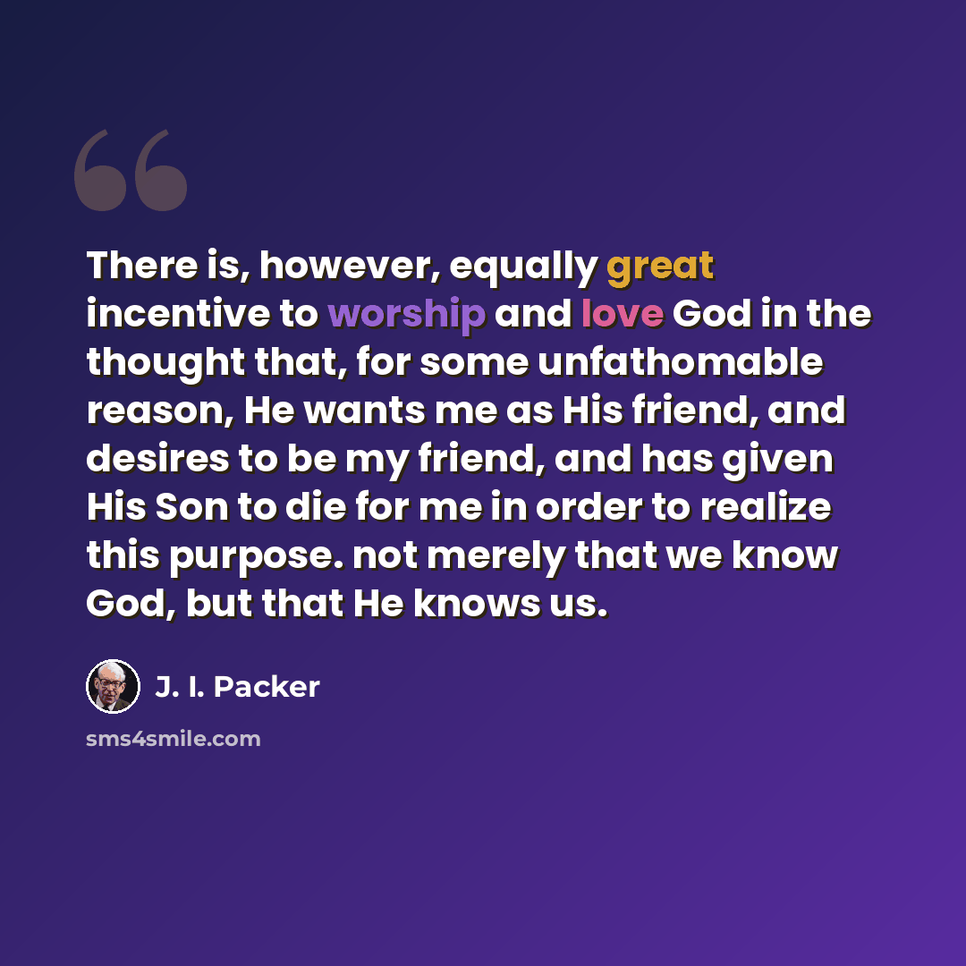“There is, however, equally great incentive to worship and love God in the thought that, for some unfathomable reason, He wants me as His friend, and desires to be my friend, and has given His Son to die for me in order to realize this purpose. not merely that we know God, but that He knows us.” quote by J. I. Packer
