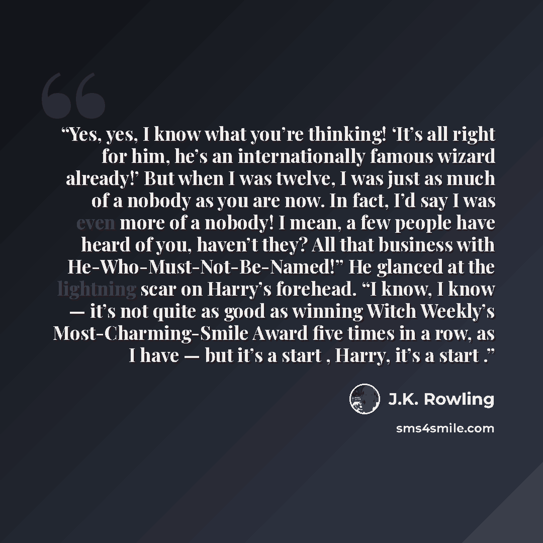 “Yes, yes, I know what you’re thinking! ‘It’s all right for him, he’s an internationally famous wizard already!’ But when I was twelve, I was just as much of a nobody as you are now. In fact, I’d say I was even more of a nobody! I mean, a few people have heard of you, haven’t they? All that…” quote by J.K. Rowling