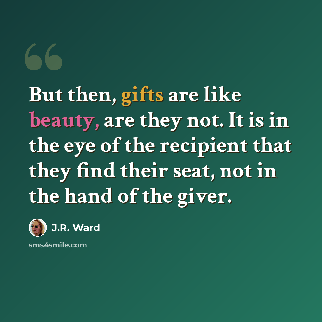 “But then, gifts are like beauty, are they not. It is in the eye of the recipient that they find their seat, not in the hand of the giver.” quote by J.R. Ward