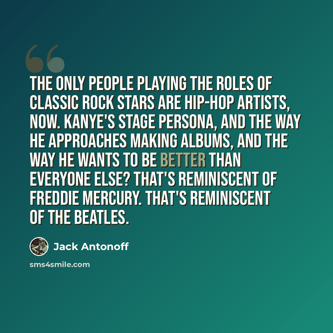 “The only people playing the roles of classic rock stars are hip-hop artists, now. Kanye's stage persona, and the way he approaches making albums, and the way he wants to be better than everyone else? That's reminiscent of Freddie Mercury. That's reminiscent of the Beatles.” quote by Jack Antonoff