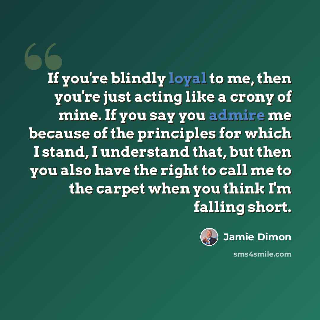“If you're blindly loyal to me, then you're just acting like a crony of mine. If you say you admire me because of the principles for which I stand, I understand that, but then you also have the right to call me to the carpet when you think I'm falling short.” quote by Jamie Dimon