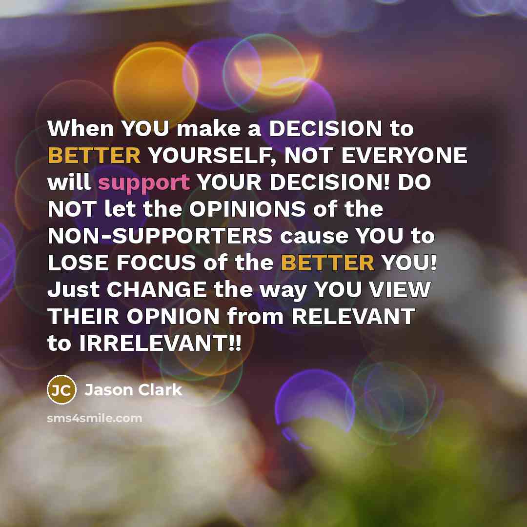 “When YOU make a DECISION to BETTER YOURSELF, NOT EVERYONE will support YOUR DECISION! DO NOT let the OPINIONS of the NON-SUPPORTERS cause YOU to LOSE FOCUS of the BETTER YOU! Just CHANGE the way YOU VIEW THEIR OPNION from RELEVANT to IRRELEVANT!!” quote by Jason Clark