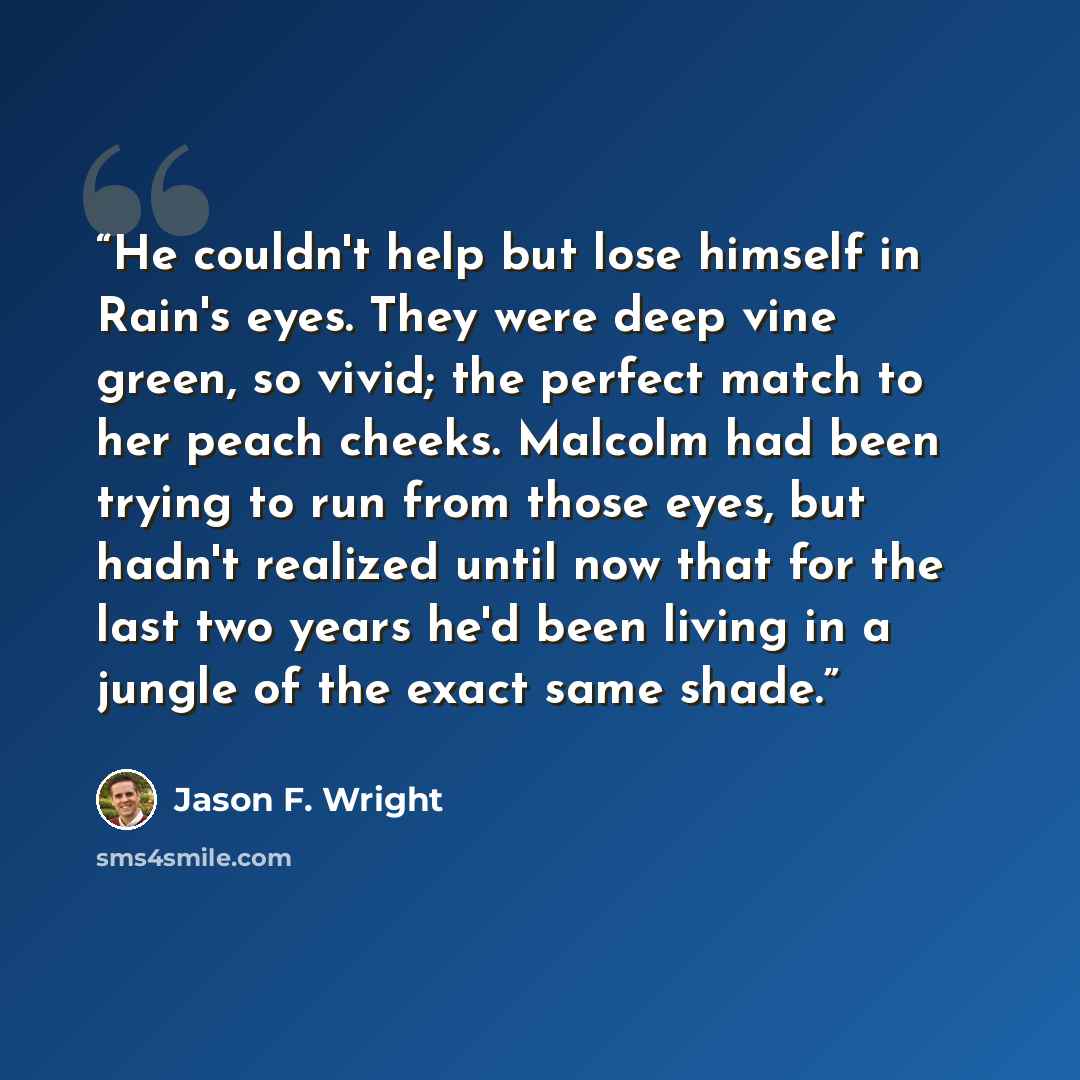 “He couldn't help but lose himself in Rain's eyes. They were deep vine green, so vivid; the perfect match to her peach cheeks. Malcolm had been trying to run from those eyes, but hadn't realized until now that for the last two years he'd been living in a jungle of the exact same shade.” quote by Jason F. Wright