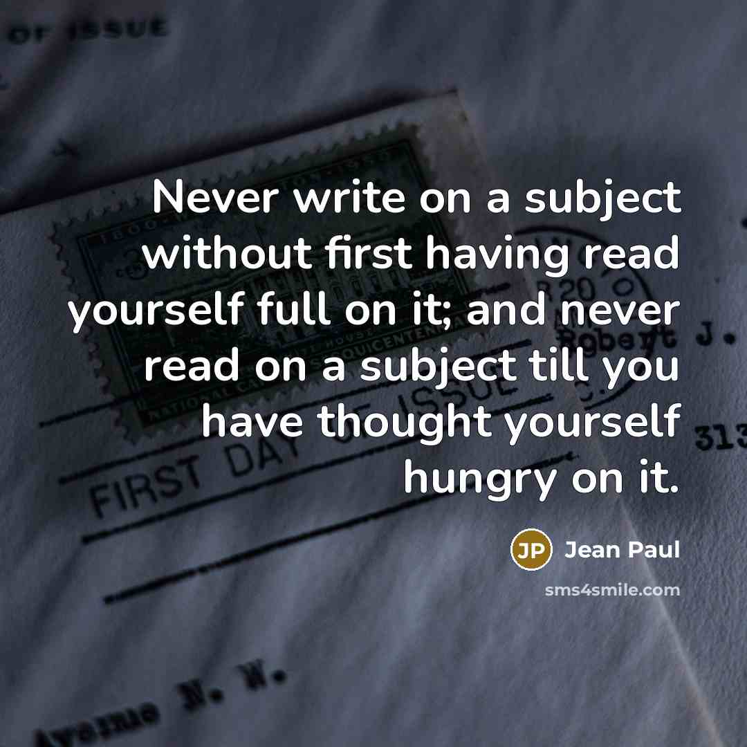 “Never write on a subject without first having read yourself full on it; and never read on a subject till you have thought yourself hungry on it.” quote by Jean Paul