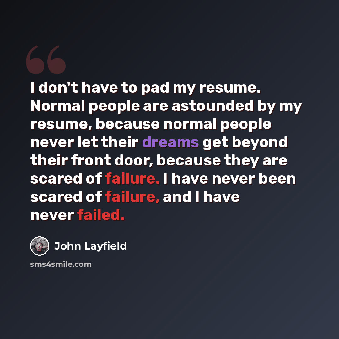 “I don't have to pad my resume. Normal people are astounded by my resume, because normal people never let their dreams get beyond their front door, because they are scared of failure. I have never been scared of failure, and I have never failed.” quote by John Layfield