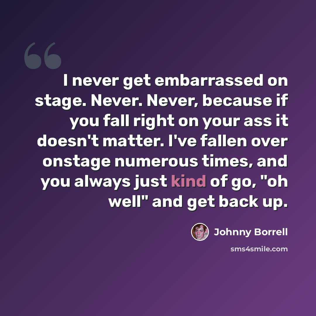 “I never get embarrassed on stage. Never. Never, because if you fall right on your ass it doesn't matter. I've fallen over onstage numerous times, and you always just kind of go, "oh well" and get back up.” quote by Johnny Borrell