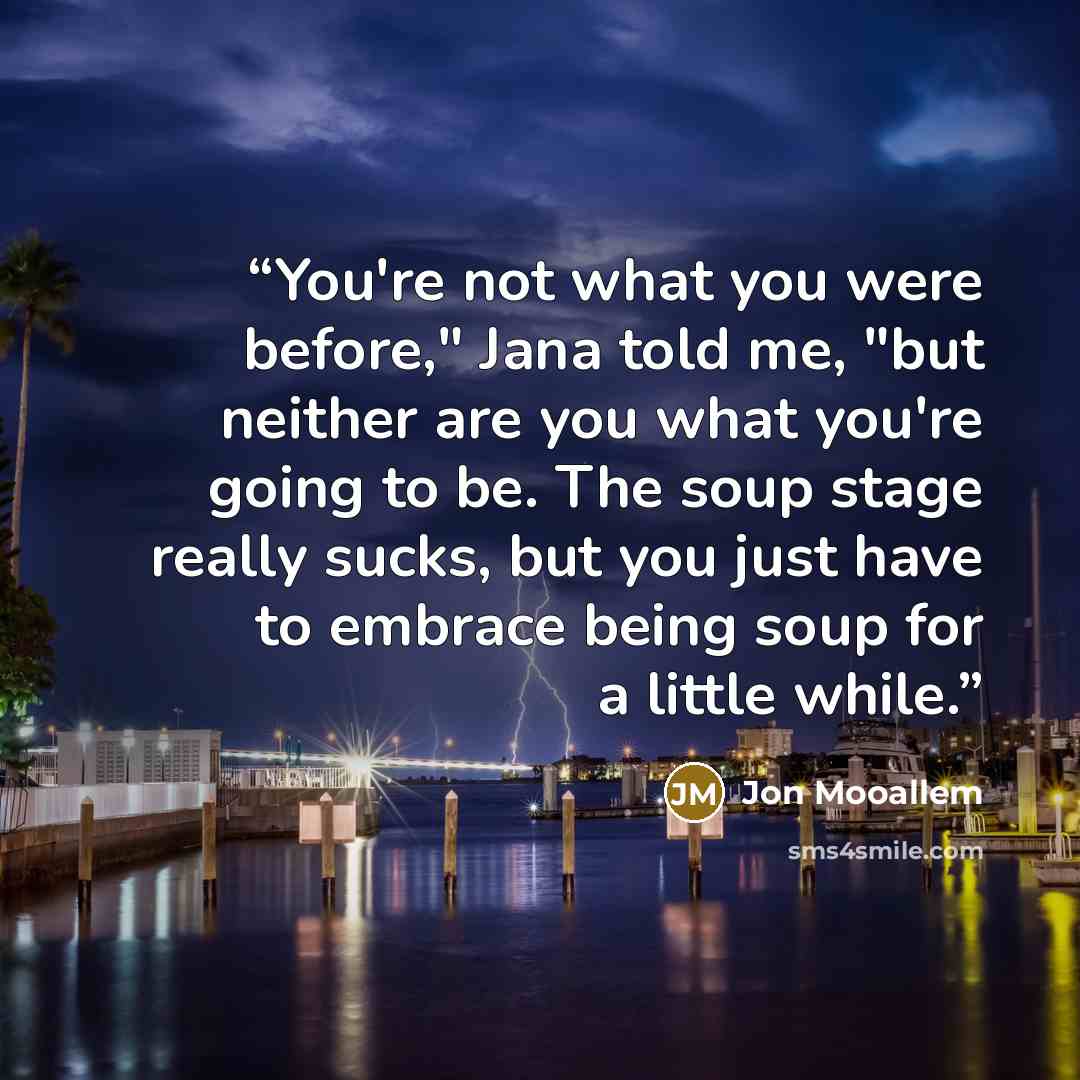 “You're not what you were before," Jana told me, "but neither are you what you're going to be. The soup stage really sucks, but you just have to embrace being soup for a little while.” quote by Jon Mooallem