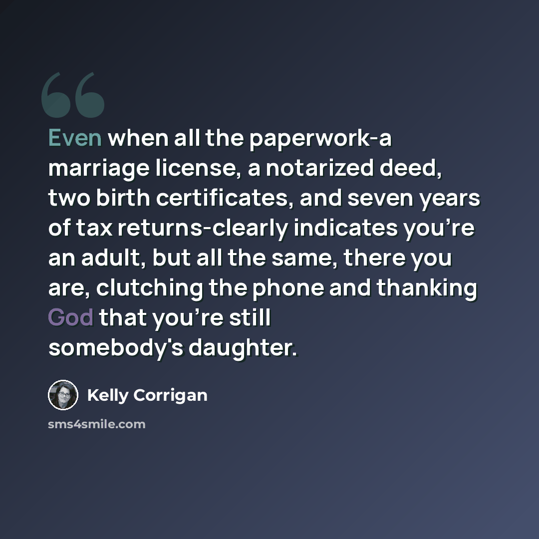 “Even when all the paperwork-a marriage license, a notarized deed, two birth certificates, and seven years of tax returns-clearly indicates you're an adult, but all the same, there you are, clutching the phone and thanking God that you're still somebody's daughter.” quote by Kelly Corrigan
