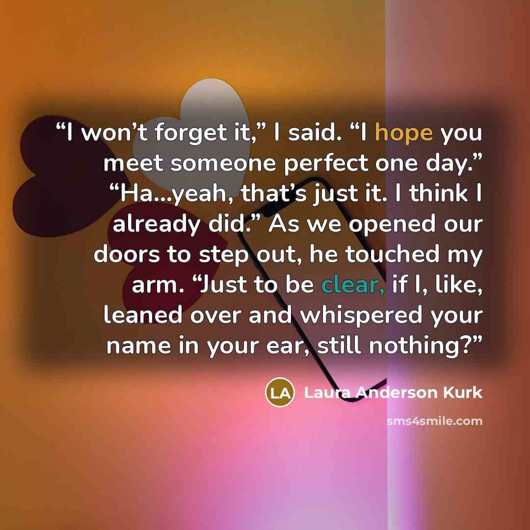 “I won’t forget it,” I said. “I hope you meet someone perfect one day.” “Ha…yeah, that’s just it. I think I already did.” As we opened our doors to step out, he touched my arm. “Just to be clear, if I, like, leaned over and whispered your name in your ear, still nothing?” quote by Laura Anderson Kurk