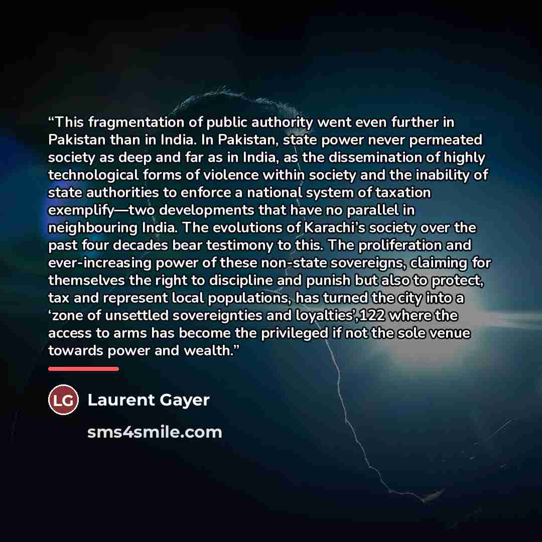 “This fragmentation of public authority went even further in Pakistan than in India. In Pakistan, state power never permeated society as deep and far as in India, as the dissemination of highly technological forms of violence within society and the inability of state authorities to enforce a…” quote by Laurent Gayer