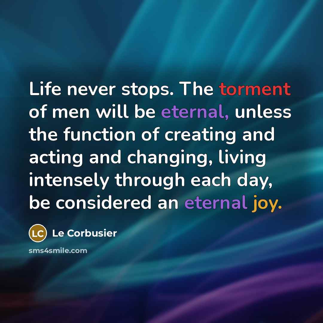 “Life never stops. The torment of men will be eternal, unless the function of creating and acting and changing, living intensely through each day, be considered an eternal joy.” quote by Le Corbusier