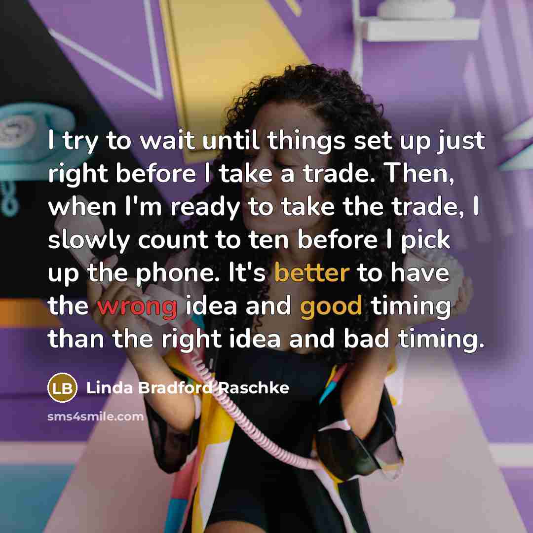 “I try to wait until things set up just right before I take a trade. Then, when I'm ready to take the trade, I slowly count to ten before I pick up the phone. It's better to have the wrong idea and good timing than the right idea and bad timing.” quote by Linda Bradford Raschke