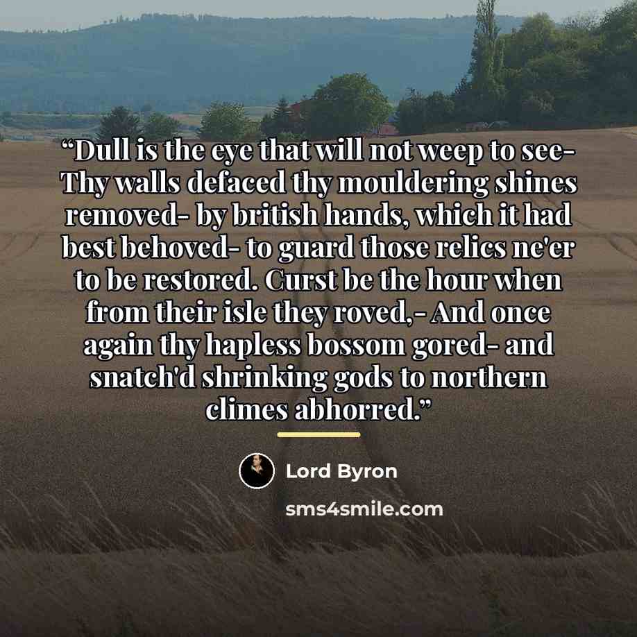 “Dull is the eye that will not weep to see- Thy walls defaced thy mouldering shines removed- by british hands, which it had best behoved- to guard those relics ne'er to be restored. Curst be the hour when from their isle they roved,- And once again thy hapless bossom gored- and snatch'd shrinking…” quote by Lord Byron