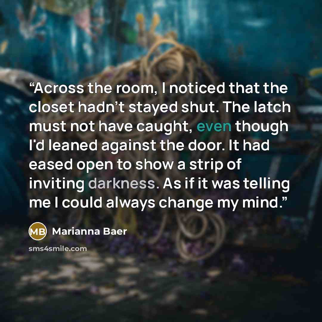 “Across the room, I noticed that the closet hadn't stayed shut. The latch must not have caught, even though I'd leaned against the door. It had eased open to show a strip of inviting darkness. As if it was telling me I could always change my mind.” quote by Marianna Baer