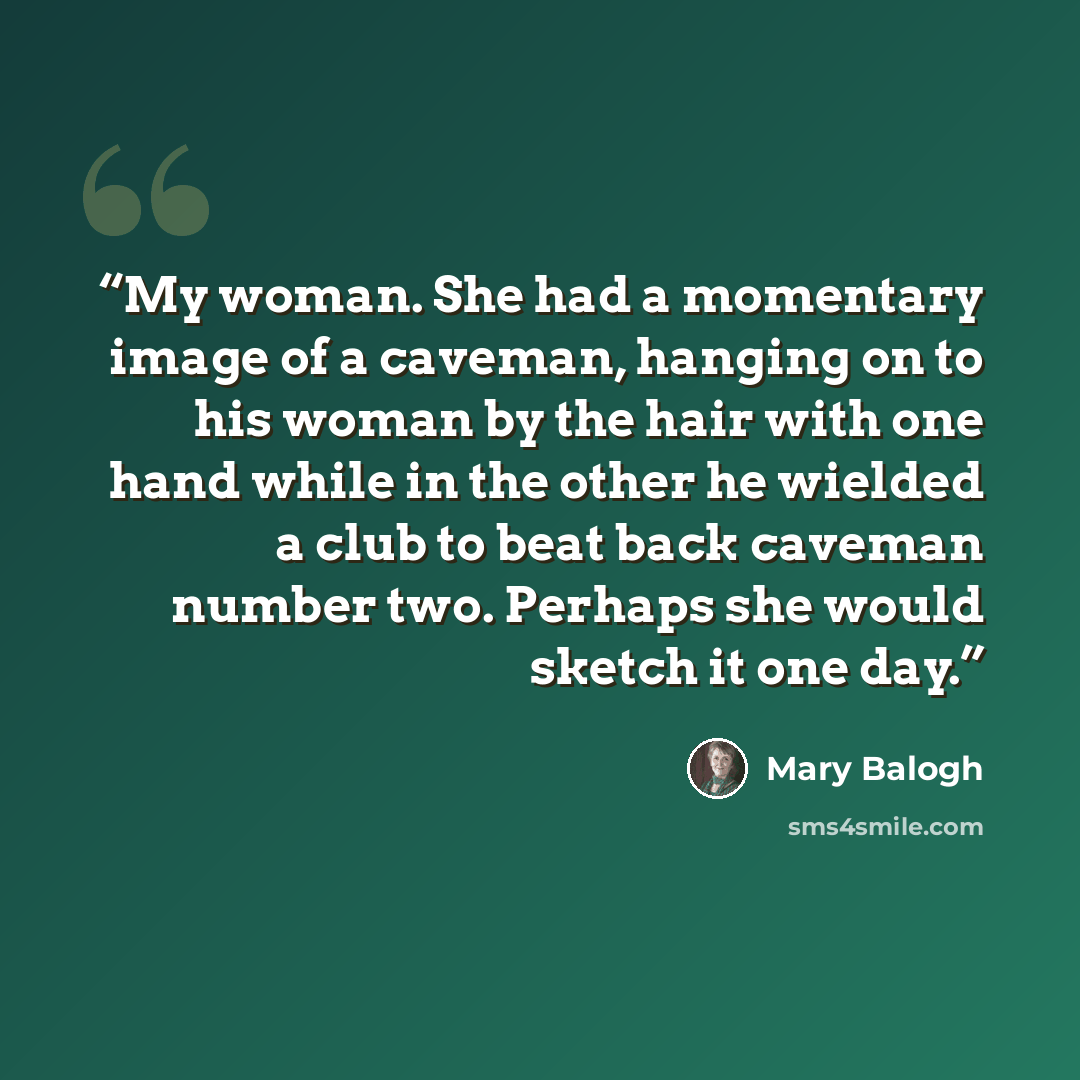 “My woman. She had a momentary image of a caveman, hanging on to his woman by the hair with one hand while in the other he wielded a club to beat back caveman number two. Perhaps she would sketch it one day.” quote by Mary Balogh