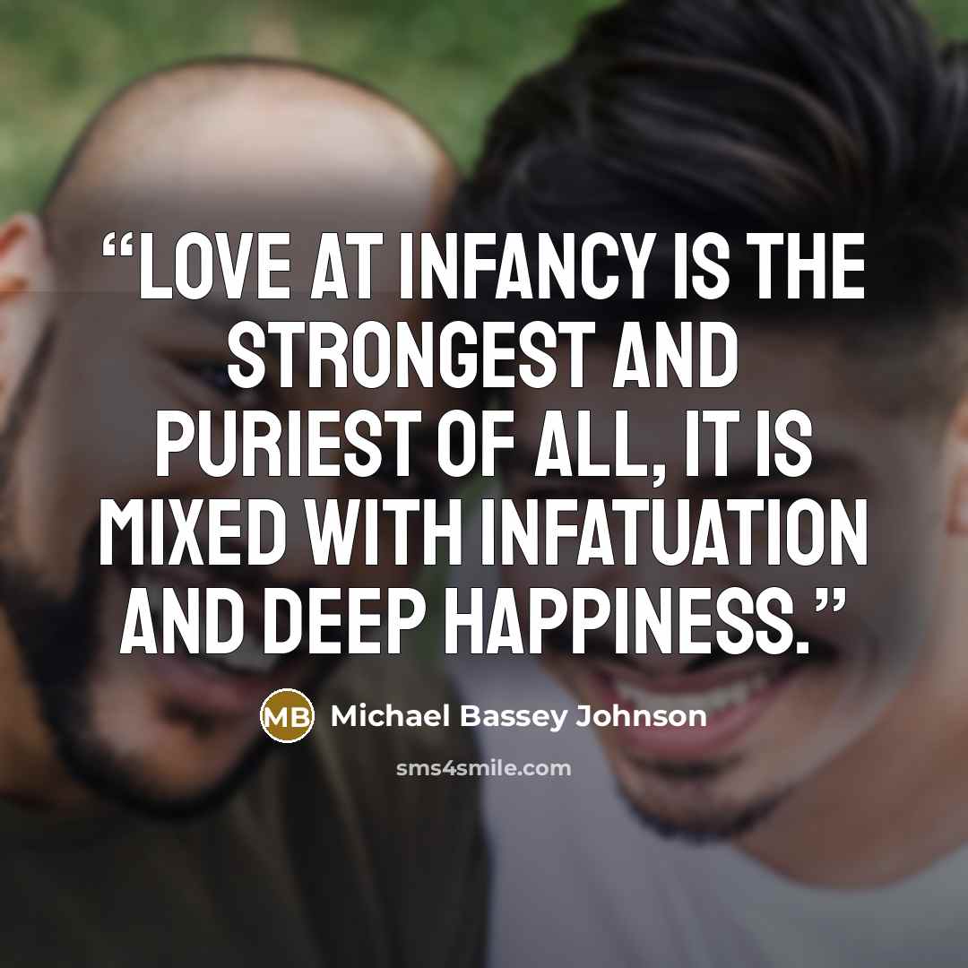 “Love at infancy is the strongest and puriest of all, it is mixed with infatuation and deep happiness.” quote by Michael Bassey Johnson
