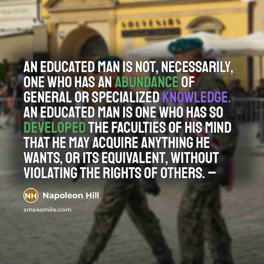 “An educated man is not, necessarily, one who has an abundance of general or specialized knowledge. An educated man is one who has so developed the faculties of his mind that he may acquire anything he wants, or its equivalent, without violating the rights of others. –” quote by Napoleon Hill