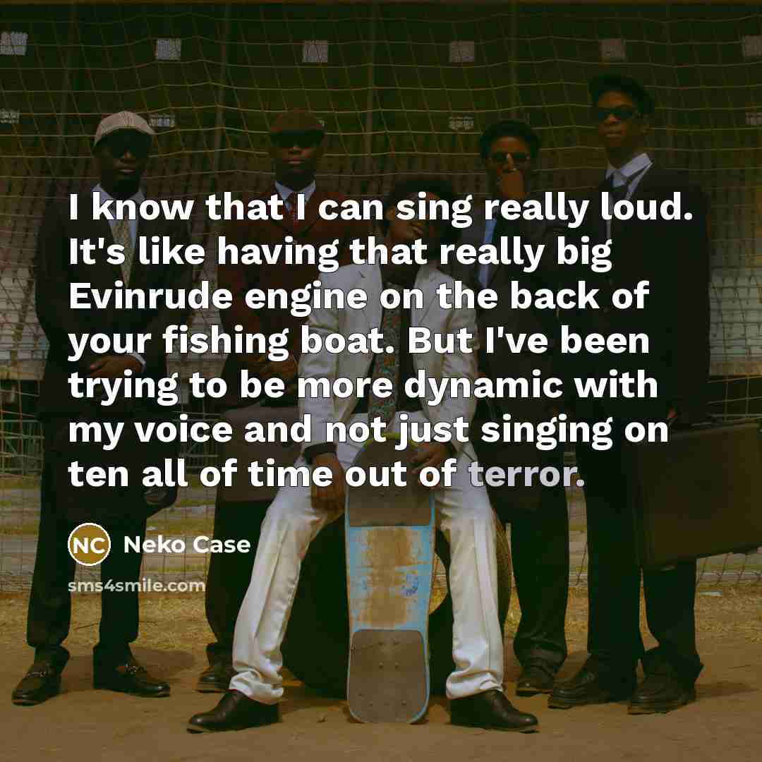 “I know that I can sing really loud. It's like having that really big Evinrude engine on the back of your fishing boat. But I've been trying to be more dynamic with my voice and not just singing on ten all of time out of terror.” quote by Neko Case