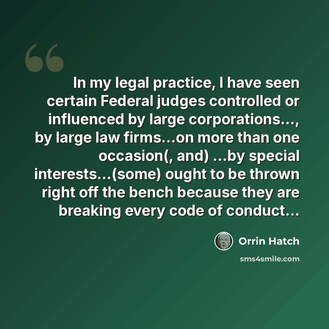 “In my legal practice, I have seen certain Federal judges controlled or influenced by large corporations..., by large law firms...on more than one occasion(, and) ...by special interests...(some) ought to be thrown right off the bench because they are breaking every code of conduct...” quote by Orrin Hatch