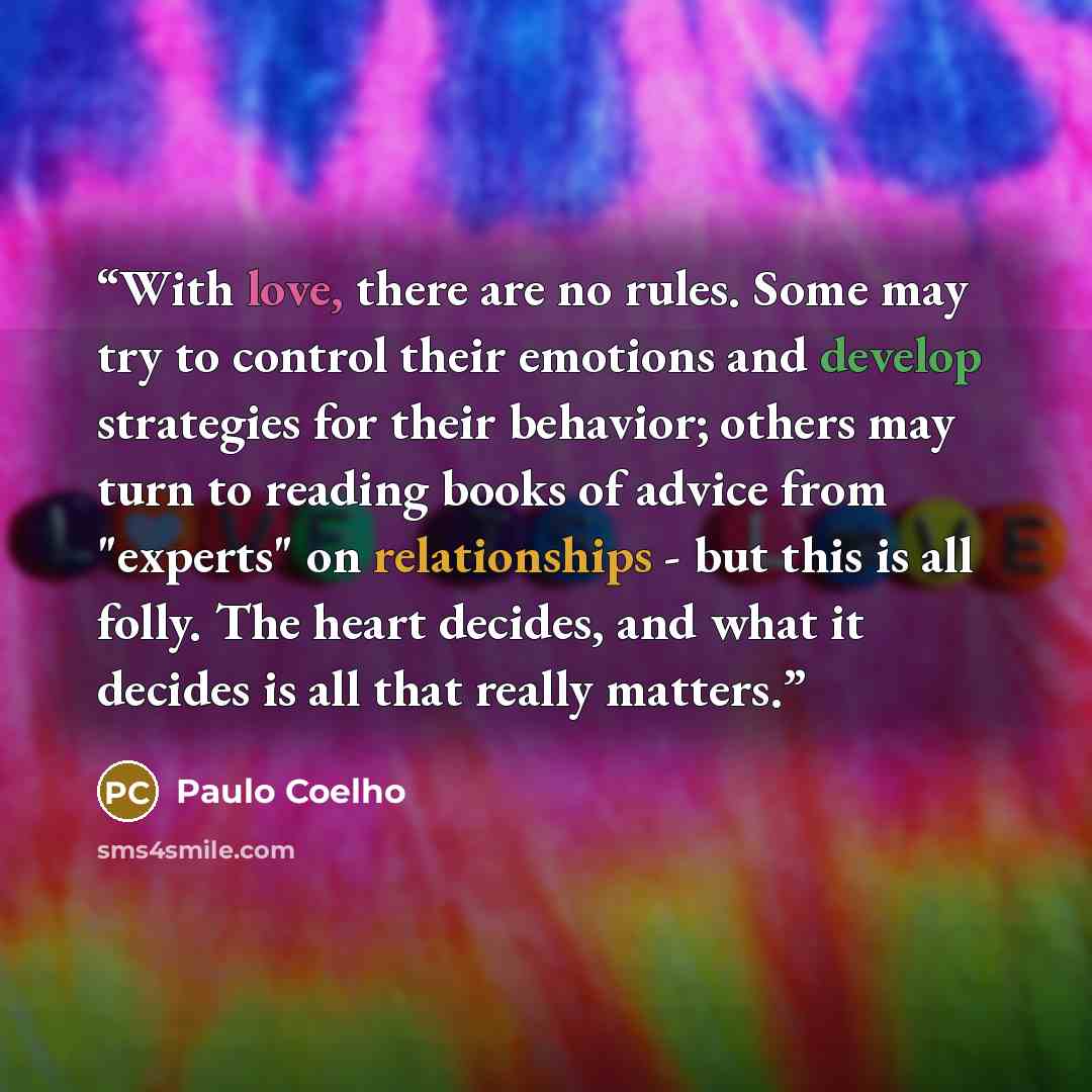 “With love, there are no rules. Some may try to control their emotions and develop strategies for their behavior; others may turn to reading books of advice from "experts" on relationships - but this is all folly. The heart decides, and what it decides is all that really matters.” quote by Paulo Coelho