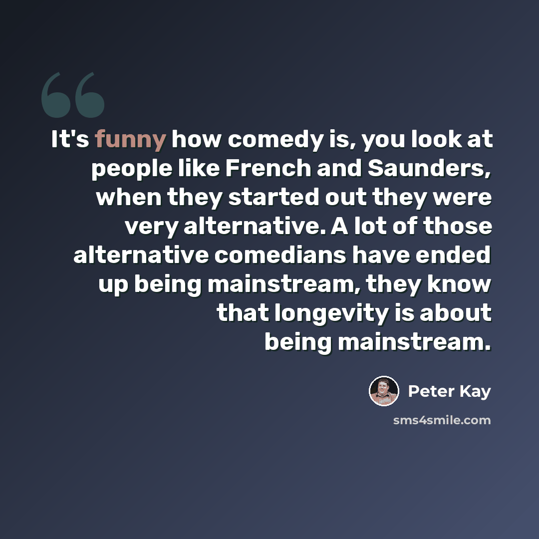 “It's funny how comedy is, you look at people like French and Saunders, when they started out they were very alternative. A lot of those alternative comedians have ended up being mainstream, they know that longevity is about being mainstream.” quote by Peter Kay