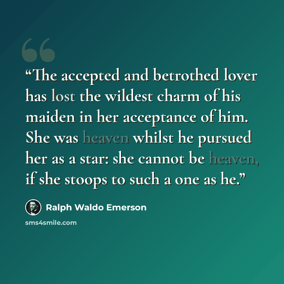 “The accepted and betrothed lover has lost the wildest charm of his maiden in her acceptance of him. She was heaven whilst he pursued her as a star: she cannot be heaven, if she stoops to such a one as he.” quote by Ralph Waldo Emerson