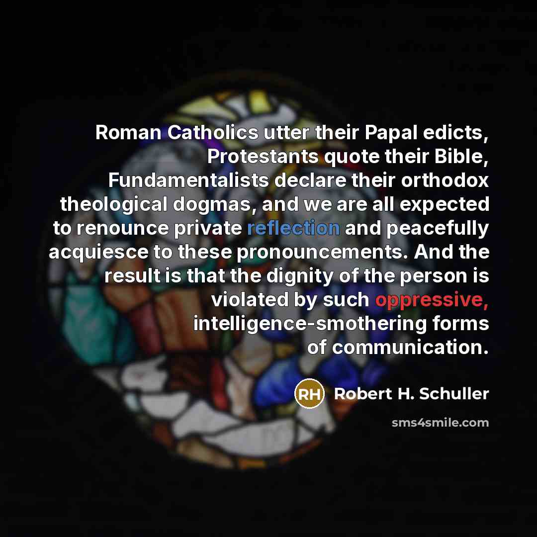 “Roman Catholics utter their Papal edicts, Protestants quote their Bible, Fundamentalists declare their orthodox theological dogmas, and we are all expected to renounce private reflection and peacefully acquiesce to these pronouncements. And the result is that the dignity of the person is violated…” quote by Robert H. Schuller
