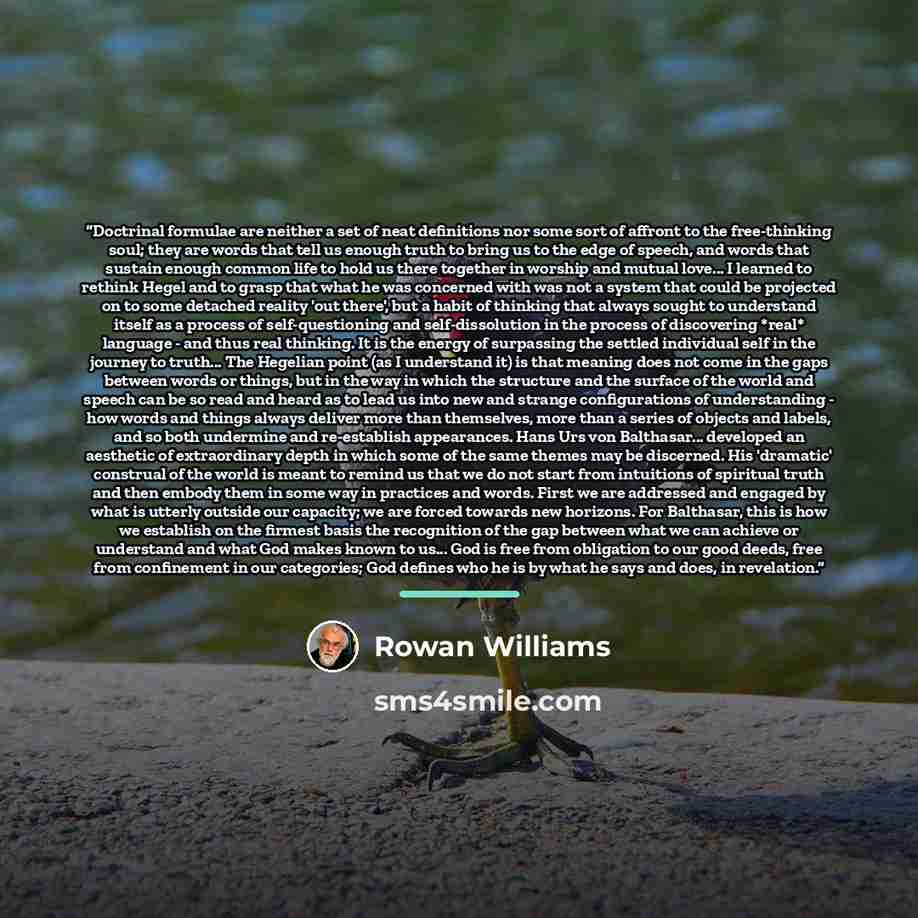 “Doctrinal formulae are neither a set of neat definitions nor some sort of affront to the free-thinking soul; they are words that tell us enough truth to bring us to the edge of speech, and words that sustain enough common life to hold us there together in worship and mutual love... I learned to…” quote by Rowan Williams
