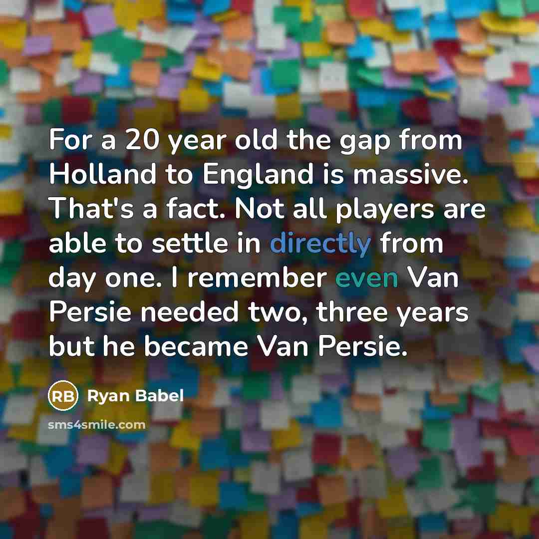 “For a 20 year old the gap from Holland to England is massive. That's a fact. Not all players are able to settle in directly from day one. I remember even Van Persie needed two, three years but he became Van Persie.” quote by Ryan Babel