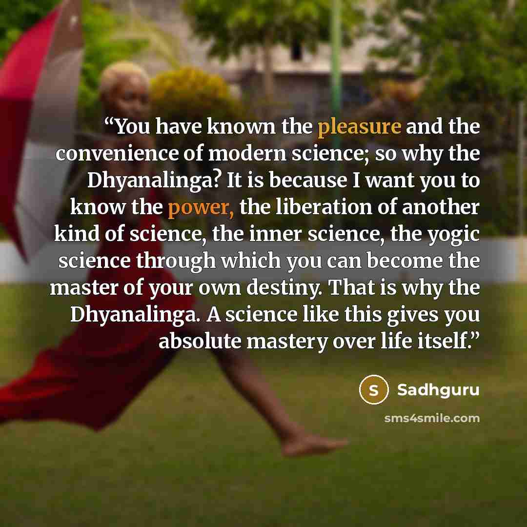 “You have known the pleasure and the convenience of modern science; so why the Dhyanalinga? It is because I want you to know the power, the liberation of another kind of science, the inner science, the yogic science through which you can become the master of your own destiny. That is why the…” quote by Sadhguru