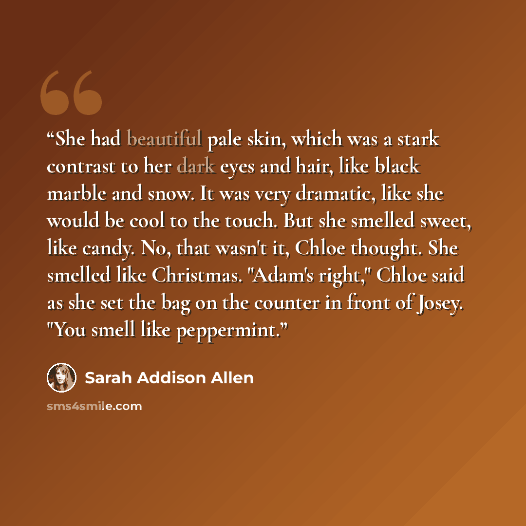 “She had beautiful pale skin, which was a stark contrast to her dark eyes and hair, like black marble and snow. It was very dramatic, like she would be cool to the touch. But she smelled sweet, like candy. No, that wasn't it, Chloe thought. She smelled like Christmas. "Adam's right," Chloe said as…” quote by Sarah Addison Allen